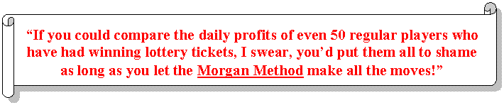 Horizontal Scroll: “If you could compare the daily profits of even 50 regular players who have had winning lottery tickets, I swear, you’d put them all to shame as long as you let the Morgan Method make all the moves!”  