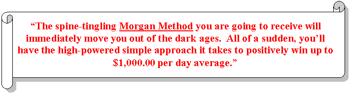 Horizontal Scroll: “The spine-tingling Morgan Method you are going to receive will immediately move you out of the dark ages.  All of a sudden, you’ll have the high-powered simple approach it takes to positively win up to $1,000.00 per day average.”  