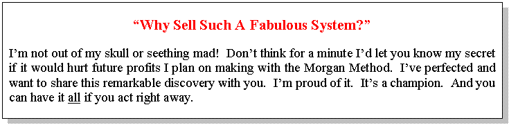 Text Box: “Why Sell Such A Fabulous System?”    I’m not out of my skull or seething mad!  Don’t think for a minute I’d let you know my secret if it would hurt future profits I plan on making with the Morgan Method.  I’ve perfected and want to share this remarkable discovery with you.  I’m proud of it.  It’s a champion.  And you can have it all if you act right away.    