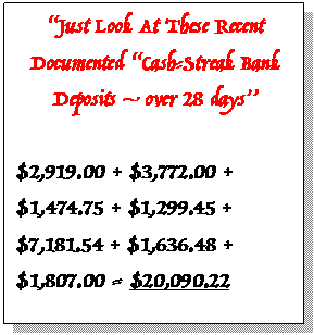 Text Box: “Just Look At These Recent Documented “Cash-Streak Bank Deposits – over 28 days”     $2,919.00 + $3,772.00 +  $1,474.75 + $1,299.45 + $7,181.54 + $1,636.48 + $1,807.00 = $20,090.22    AVERAGED $2,126 PER BANK DEPOSIT.  